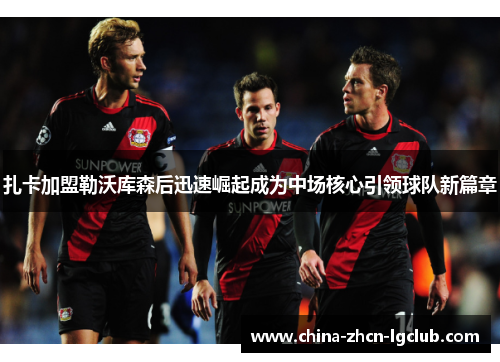 扎卡加盟勒沃库森后迅速崛起成为中场核心引领球队新篇章