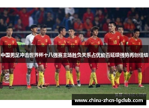 中国男足冲击世界杯十八强赛主场胜负关系占优能否延续强势再创佳绩 中国男足冲击世界杯十八强赛主场胜负关系占优能否延续强势再创佳绩