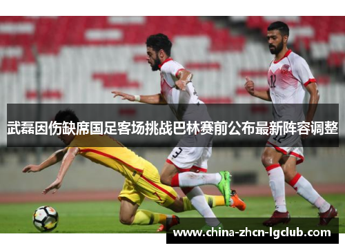 武磊因伤缺席国足客场挑战巴林赛前公布最新阵容调整