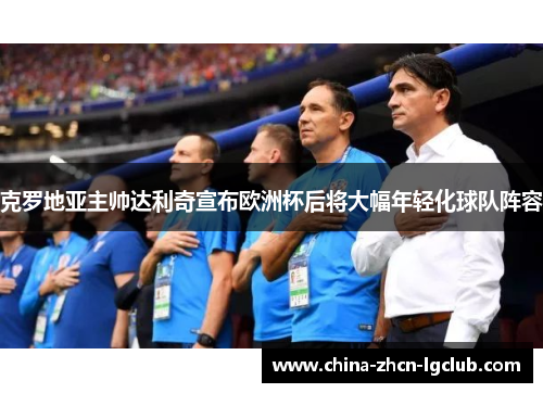 克罗地亚主帅达利奇宣布欧洲杯后将大幅年轻化球队阵容