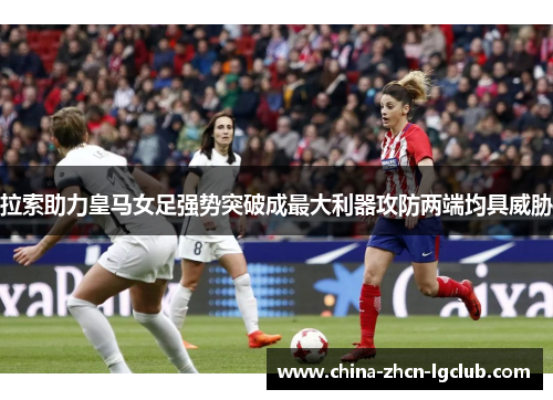 拉索助力皇马女足强势突破成最大利器攻防两端均具威胁